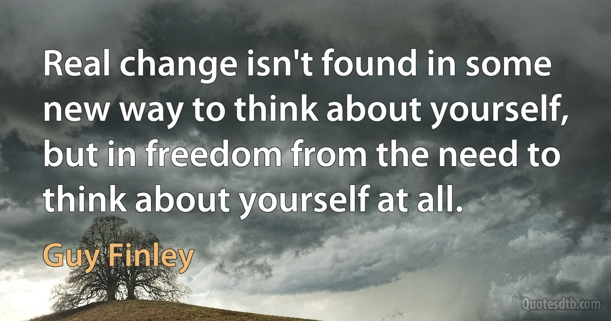 Real change isn't found in some new way to think about yourself, but in freedom from the need to think about yourself at all. (Guy Finley)