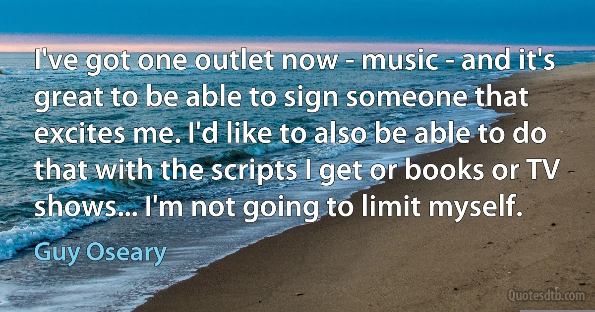 I've got one outlet now - music - and it's great to be able to sign someone that excites me. I'd like to also be able to do that with the scripts I get or books or TV shows... I'm not going to limit myself. (Guy Oseary)