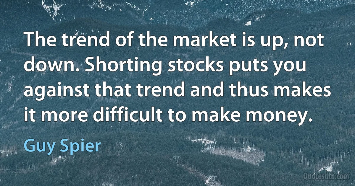 The trend of the market is up, not down. Shorting stocks puts you against that trend and thus makes it more difficult to make money. (Guy Spier)