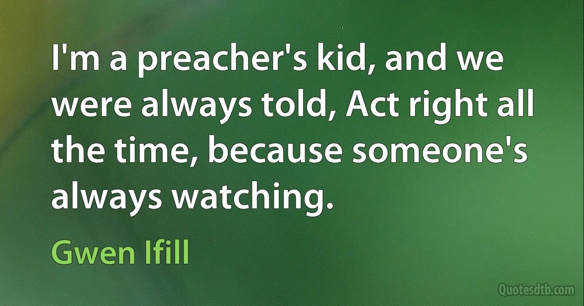 I'm a preacher's kid, and we were always told, Act right all the time, because someone's always watching. (Gwen Ifill)