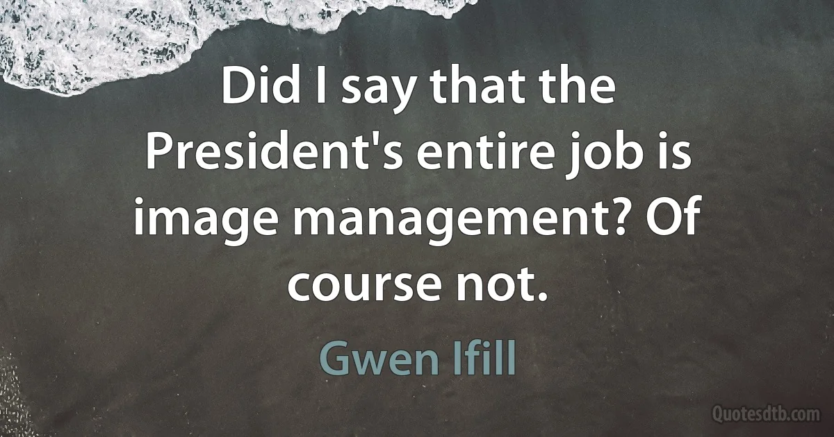 Did I say that the President's entire job is image management? Of course not. (Gwen Ifill)