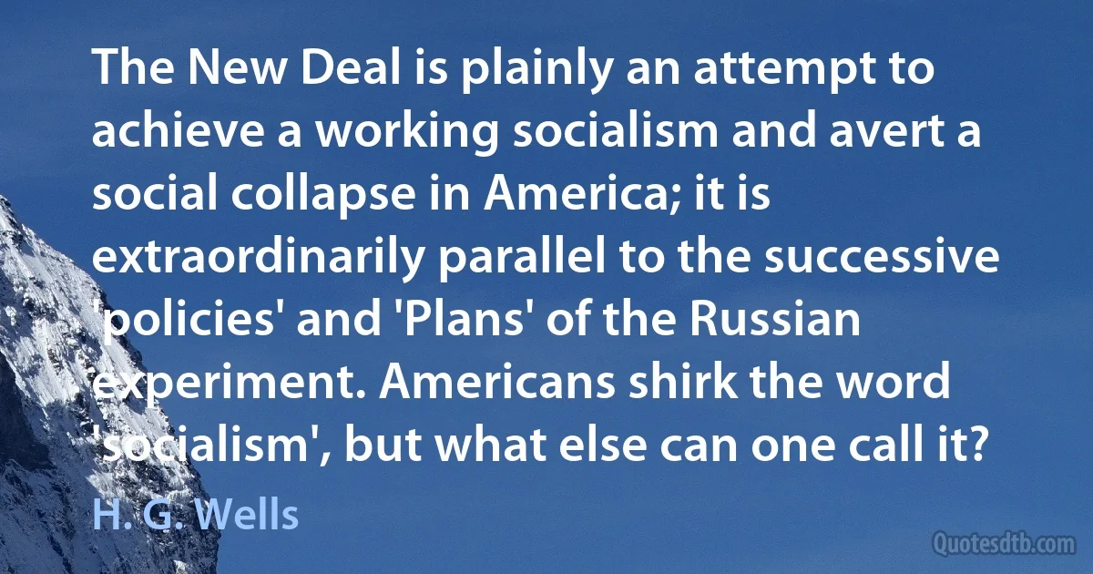 The New Deal is plainly an attempt to achieve a working socialism and avert a social collapse in America; it is extraordinarily parallel to the successive 'policies' and 'Plans' of the Russian experiment. Americans shirk the word 'socialism', but what else can one call it? (H. G. Wells)