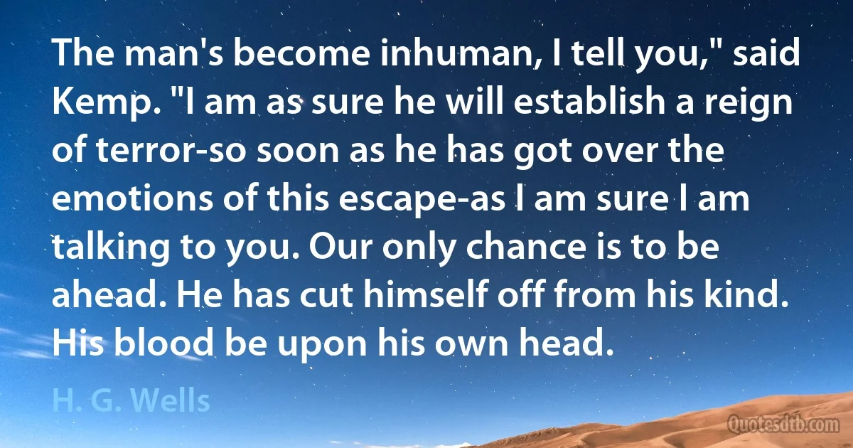 The man's become inhuman, I tell you," said Kemp. "I am as sure he will establish a reign of terror-so soon as he has got over the emotions of this escape-as I am sure I am talking to you. Our only chance is to be ahead. He has cut himself off from his kind. His blood be upon his own head. (H. G. Wells)