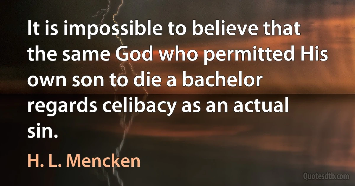 It is impossible to believe that the same God who permitted His own son to die a bachelor regards celibacy as an actual sin. (H. L. Mencken)