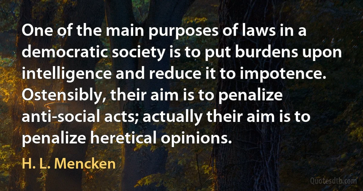 One of the main purposes of laws in a democratic society is to put burdens upon intelligence and reduce it to impotence. Ostensibly, their aim is to penalize anti-social acts; actually their aim is to penalize heretical opinions. (H. L. Mencken)