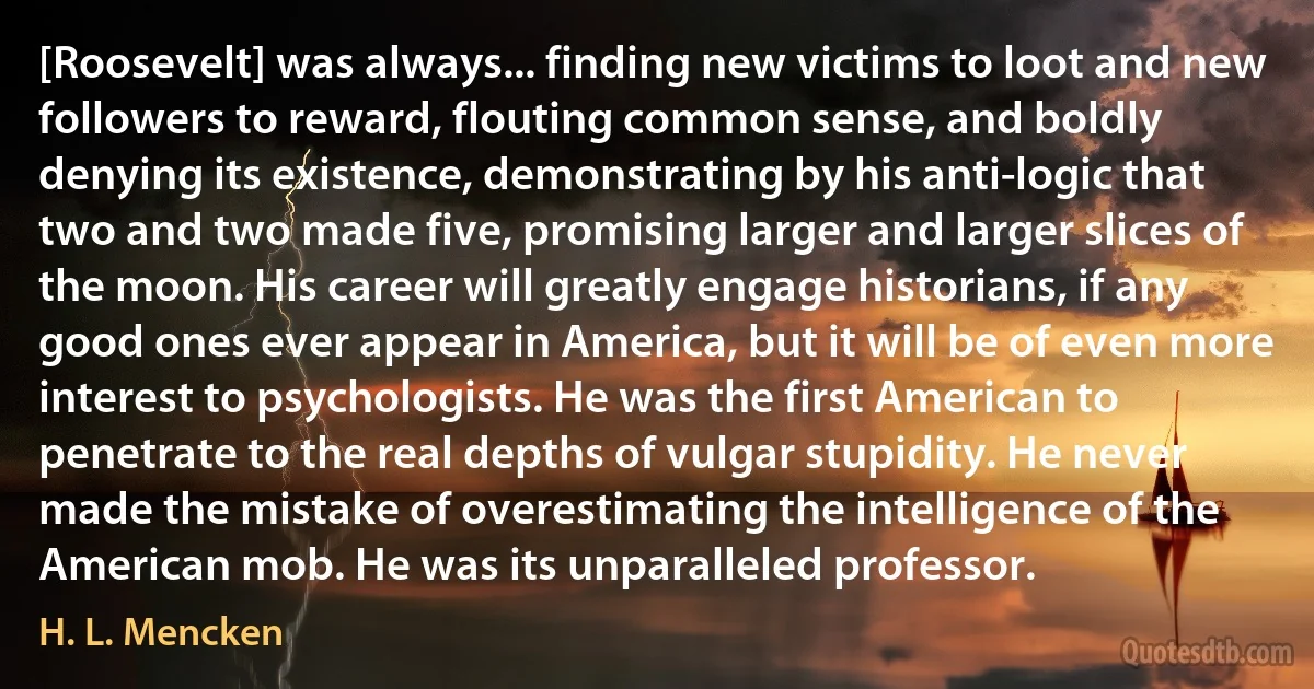 [Roosevelt] was always... finding new victims to loot and new followers to reward, flouting common sense, and boldly denying its existence, demonstrating by his anti-logic that two and two made five, promising larger and larger slices of the moon. His career will greatly engage historians, if any good ones ever appear in America, but it will be of even more interest to psychologists. He was the first American to penetrate to the real depths of vulgar stupidity. He never made the mistake of overestimating the intelligence of the American mob. He was its unparalleled professor. (H. L. Mencken)