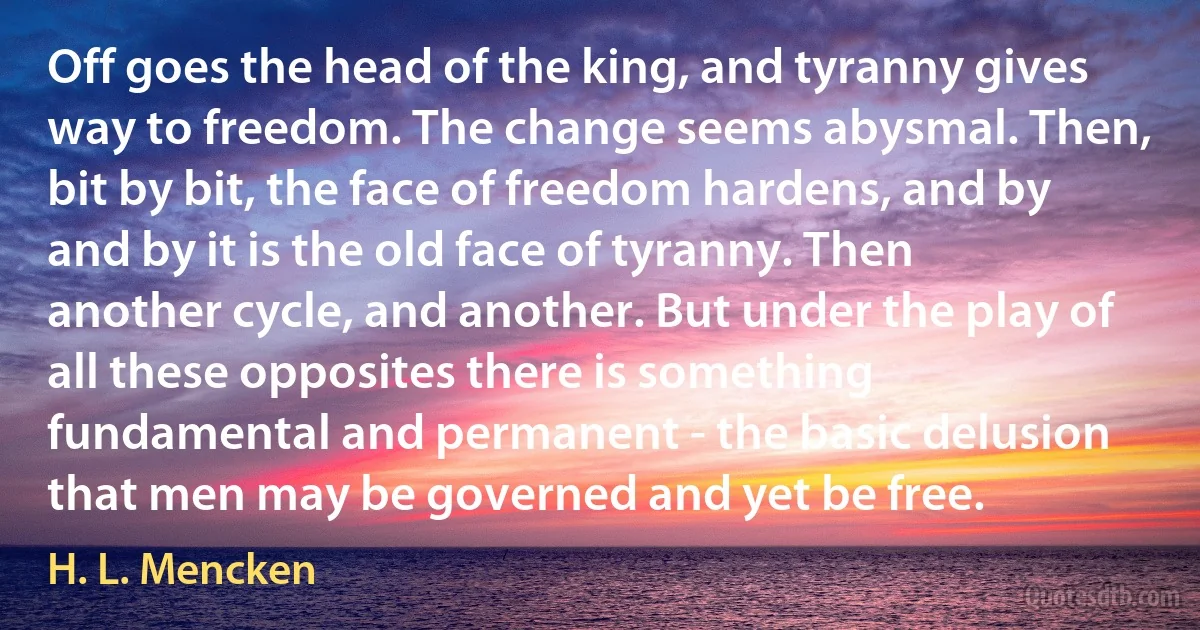 Off goes the head of the king, and tyranny gives way to freedom. The change seems abysmal. Then, bit by bit, the face of freedom hardens, and by and by it is the old face of tyranny. Then another cycle, and another. But under the play of all these opposites there is something fundamental and permanent - the basic delusion that men may be governed and yet be free. (H. L. Mencken)