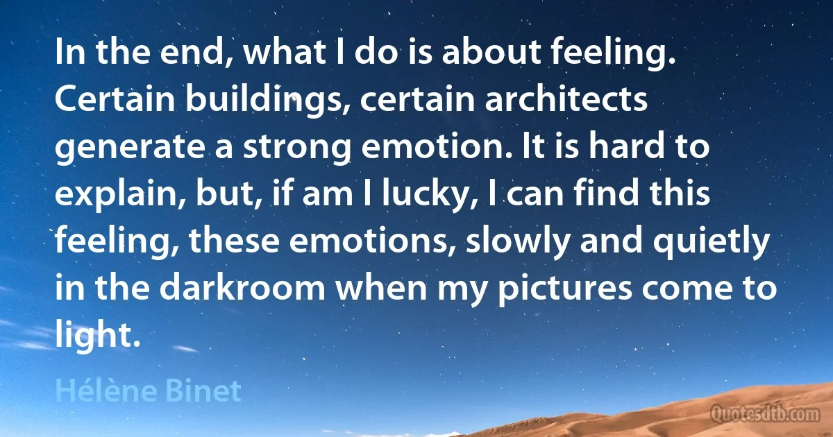 In the end, what I do is about feeling. Certain buildings, certain architects generate a strong emotion. It is hard to explain, but, if am I lucky, I can find this feeling, these emotions, slowly and quietly in the darkroom when my pictures come to light. (Hélène Binet)