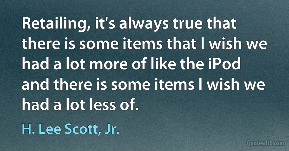 Retailing, it's always true that there is some items that I wish we had a lot more of like the iPod and there is some items I wish we had a lot less of. (H. Lee Scott, Jr.)