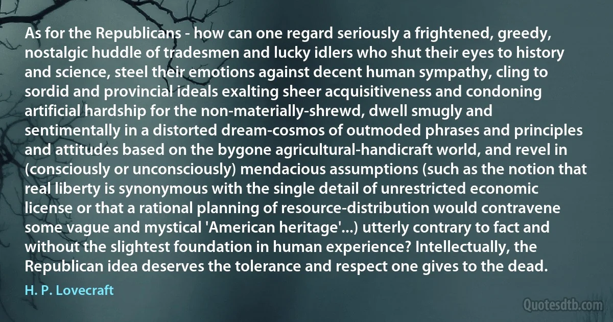 As for the Republicans - how can one regard seriously a frightened, greedy, nostalgic huddle of tradesmen and lucky idlers who shut their eyes to history and science, steel their emotions against decent human sympathy, cling to sordid and provincial ideals exalting sheer acquisitiveness and condoning artificial hardship for the non-materially-shrewd, dwell smugly and sentimentally in a distorted dream-cosmos of outmoded phrases and principles and attitudes based on the bygone agricultural-handicraft world, and revel in (consciously or unconsciously) mendacious assumptions (such as the notion that real liberty is synonymous with the single detail of unrestricted economic license or that a rational planning of resource-distribution would contravene some vague and mystical 'American heritage'...) utterly contrary to fact and without the slightest foundation in human experience? Intellectually, the Republican idea deserves the tolerance and respect one gives to the dead. (H. P. Lovecraft)