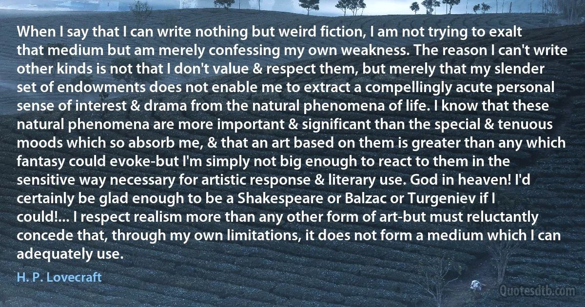 When I say that I can write nothing but weird fiction, I am not trying to exalt that medium but am merely confessing my own weakness. The reason I can't write other kinds is not that I don't value & respect them, but merely that my slender set of endowments does not enable me to extract a compellingly acute personal sense of interest & drama from the natural phenomena of life. I know that these natural phenomena are more important & significant than the special & tenuous moods which so absorb me, & that an art based on them is greater than any which fantasy could evoke-but I'm simply not big enough to react to them in the sensitive way necessary for artistic response & literary use. God in heaven! I'd certainly be glad enough to be a Shakespeare or Balzac or Turgeniev if I could!... I respect realism more than any other form of art-but must reluctantly concede that, through my own limitations, it does not form a medium which I can adequately use. (H. P. Lovecraft)