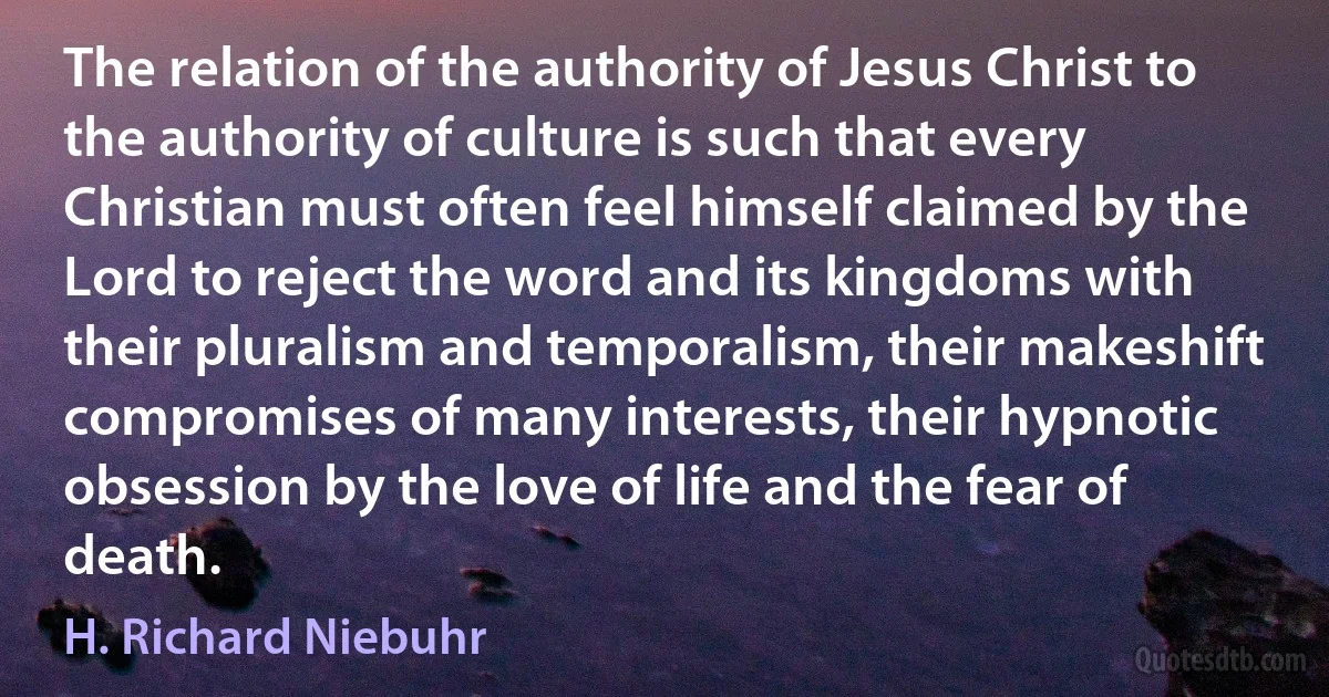 The relation of the authority of Jesus Christ to the authority of culture is such that every Christian must often feel himself claimed by the Lord to reject the word and its kingdoms with their pluralism and temporalism, their makeshift compromises of many interests, their hypnotic obsession by the love of life and the fear of death. (H. Richard Niebuhr)