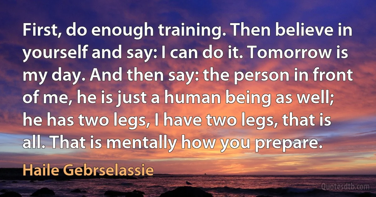 First, do enough training. Then believe in yourself and say: I can do it. Tomorrow is my day. And then say: the person in front of me, he is just a human being as well; he has two legs, I have two legs, that is all. That is mentally how you prepare. (Haile Gebrselassie)