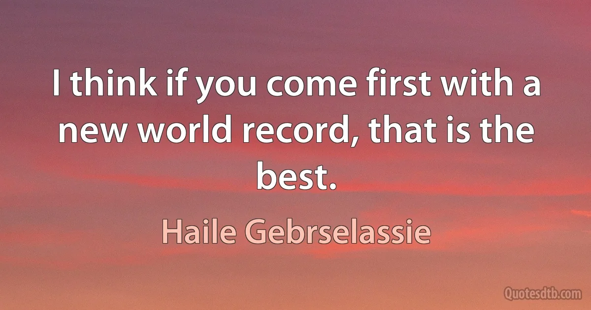 I think if you come first with a new world record, that is the best. (Haile Gebrselassie)