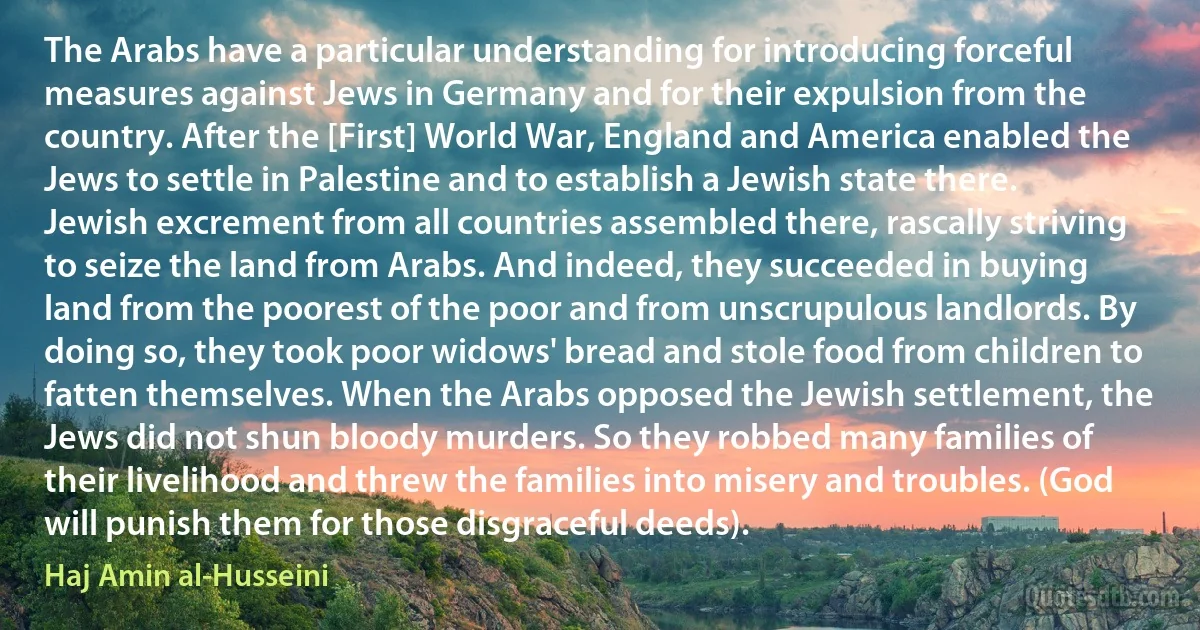 The Arabs have a particular understanding for introducing forceful measures against Jews in Germany and for their expulsion from the country. After the [First] World War, England and America enabled the Jews to settle in Palestine and to establish a Jewish state there. Jewish excrement from all countries assembled there, rascally striving to seize the land from Arabs. And indeed, they succeeded in buying land from the poorest of the poor and from unscrupulous landlords. By doing so, they took poor widows' bread and stole food from children to fatten themselves. When the Arabs opposed the Jewish settlement, the Jews did not shun bloody murders. So they robbed many families of their livelihood and threw the families into misery and troubles. (God will punish them for those disgraceful deeds). (Haj Amin al-Husseini)