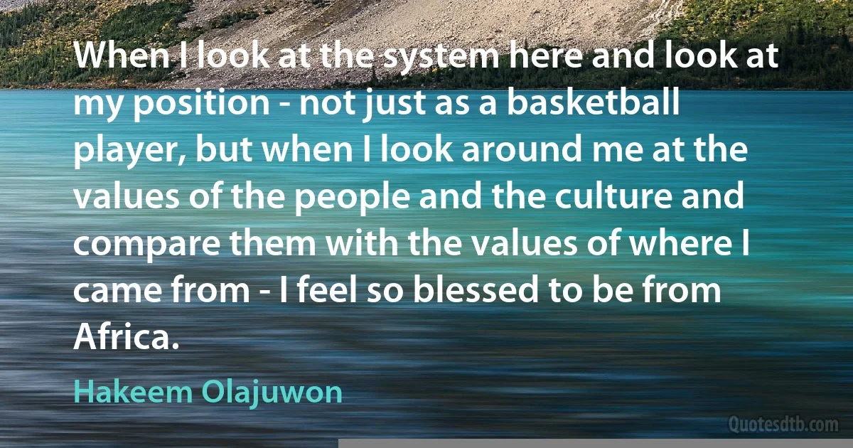 When I look at the system here and look at my position - not just as a basketball player, but when I look around me at the values of the people and the culture and compare them with the values of where I came from - I feel so blessed to be from Africa. (Hakeem Olajuwon)