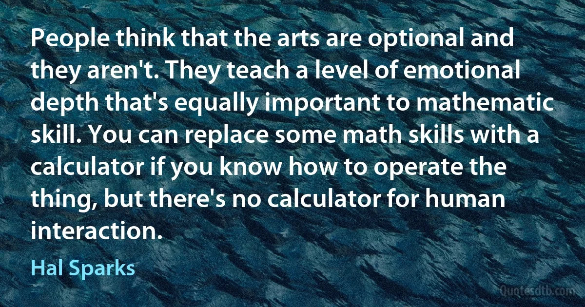 People think that the arts are optional and they aren't. They teach a level of emotional depth that's equally important to mathematic skill. You can replace some math skills with a calculator if you know how to operate the thing, but there's no calculator for human interaction. (Hal Sparks)