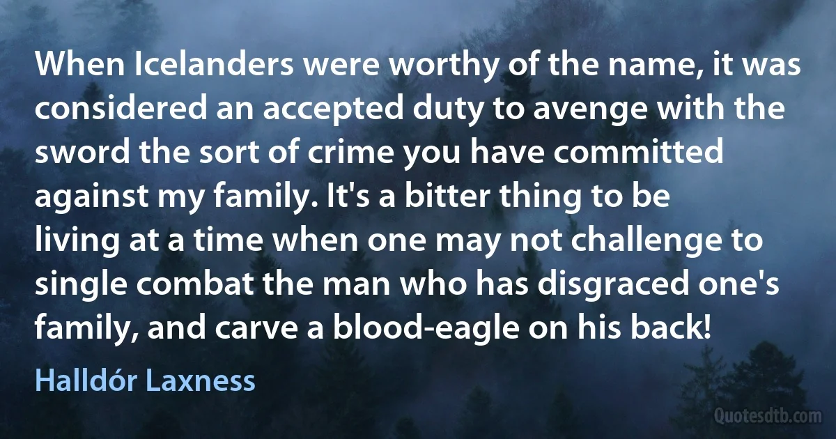 When Icelanders were worthy of the name, it was considered an accepted duty to avenge with the sword the sort of crime you have committed against my family. It's a bitter thing to be living at a time when one may not challenge to single combat the man who has disgraced one's family, and carve a blood-eagle on his back! (Halldór Laxness)