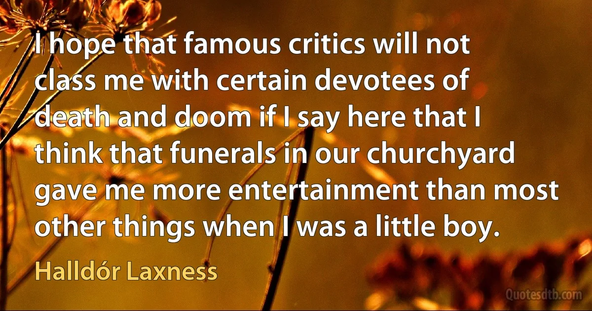 I hope that famous critics will not class me with certain devotees of death and doom if I say here that I think that funerals in our churchyard gave me more entertainment than most other things when I was a little boy. (Halldór Laxness)