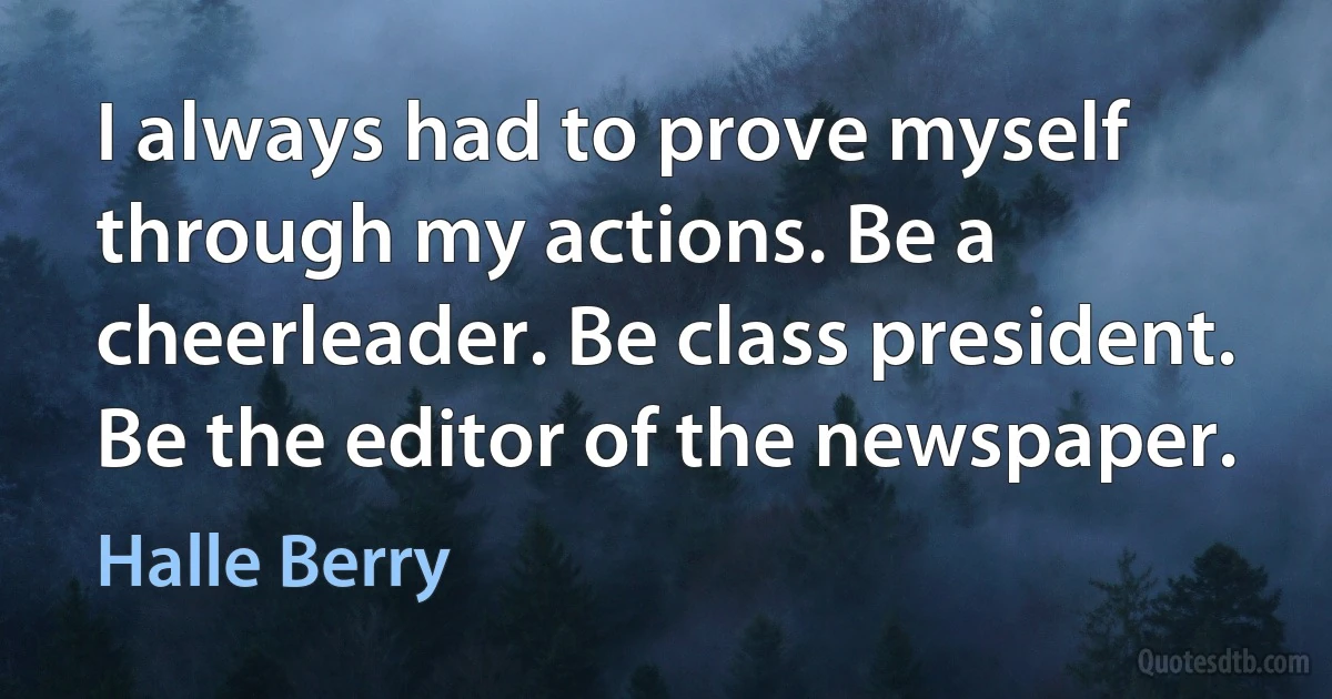 I always had to prove myself through my actions. Be a cheerleader. Be class president. Be the editor of the newspaper. (Halle Berry)