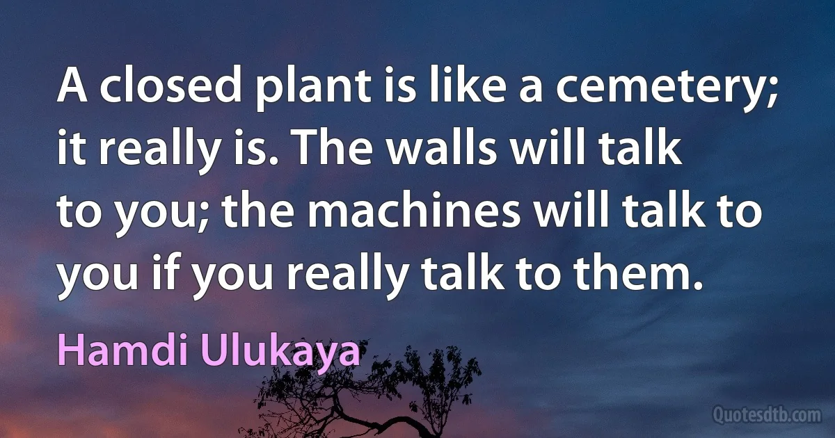 A closed plant is like a cemetery; it really is. The walls will talk to you; the machines will talk to you if you really talk to them. (Hamdi Ulukaya)