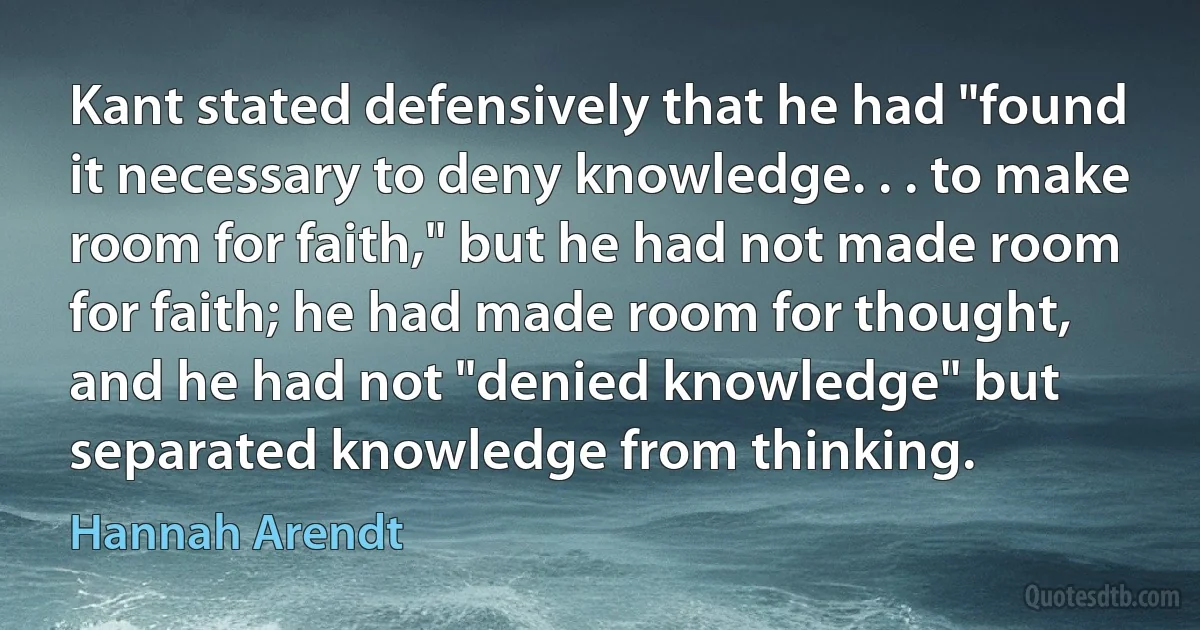 Kant stated defensively that he had "found it necessary to deny knowledge. . . to make room for faith," but he had not made room for faith; he had made room for thought, and he had not "denied knowledge" but separated knowledge from thinking. (Hannah Arendt)