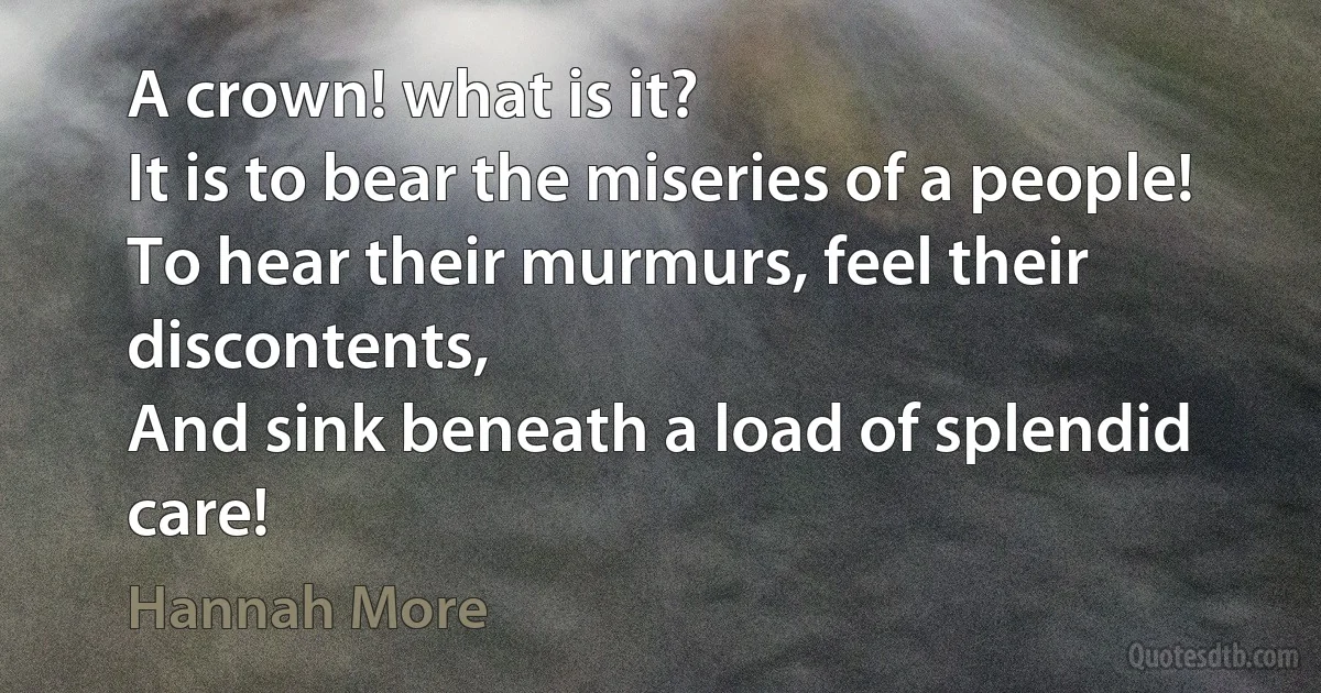 A crown! what is it?
It is to bear the miseries of a people!
To hear their murmurs, feel their discontents,
And sink beneath a load of splendid care! (Hannah More)