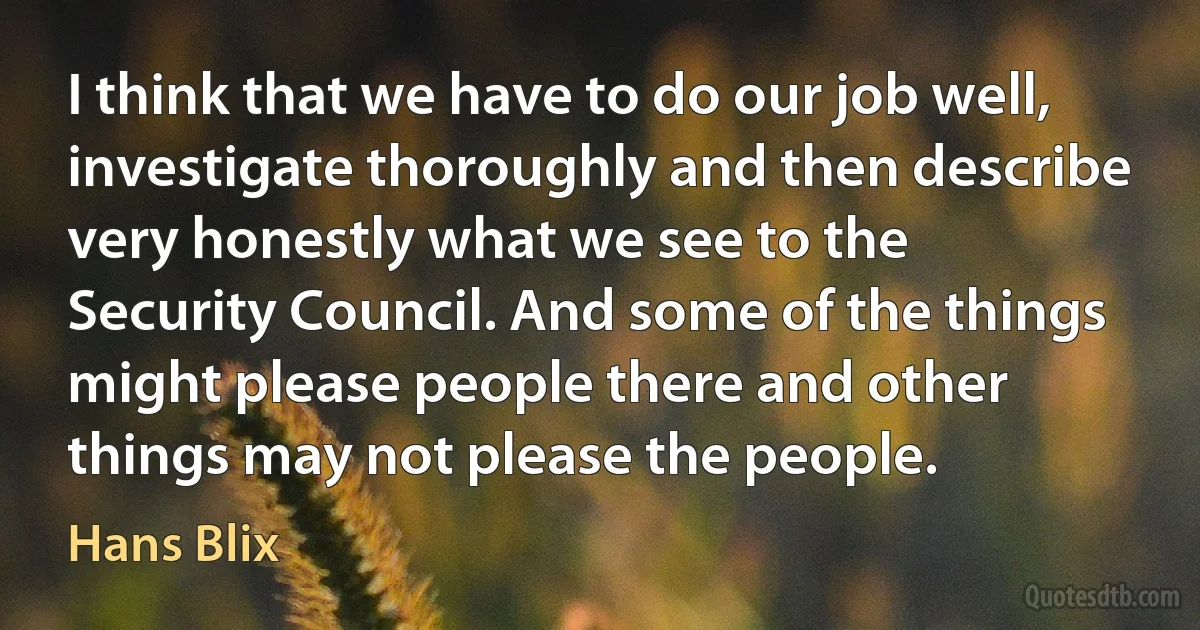 I think that we have to do our job well, investigate thoroughly and then describe very honestly what we see to the Security Council. And some of the things might please people there and other things may not please the people. (Hans Blix)