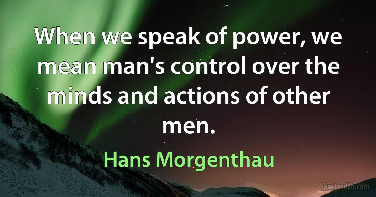 When we speak of power, we mean man's control over the minds and actions of other men. (Hans Morgenthau)