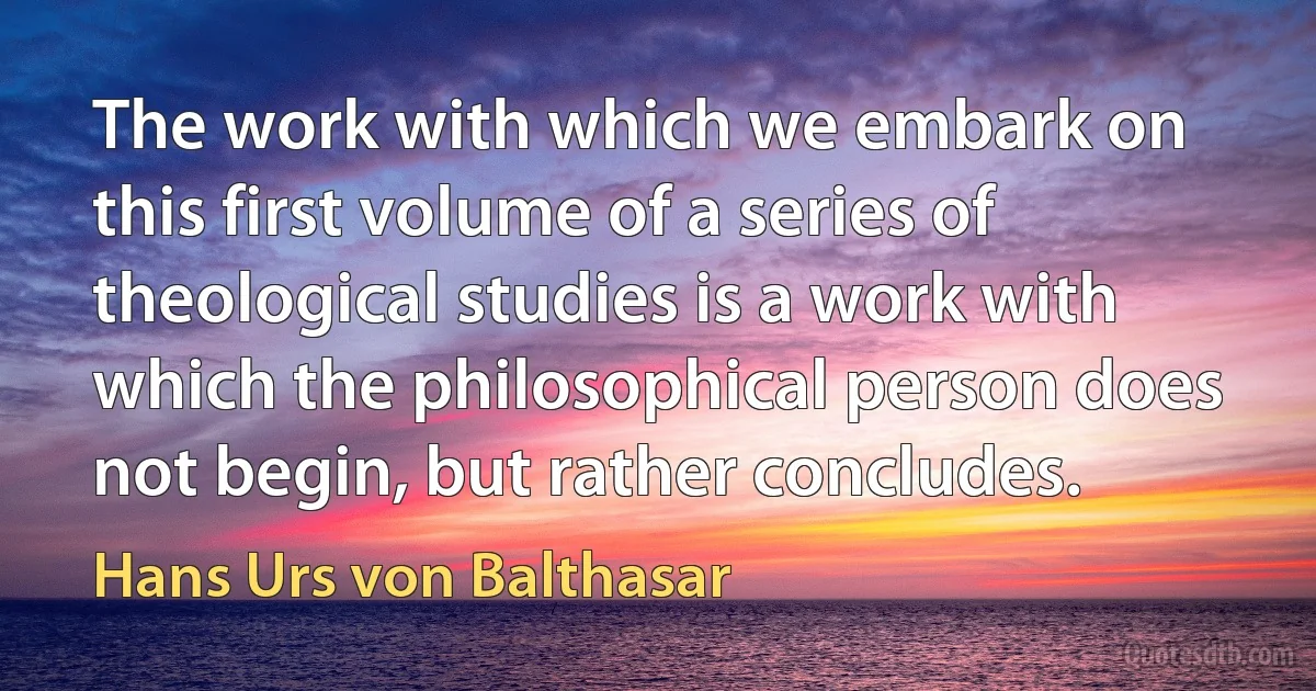 The work with which we embark on this first volume of a series of theological studies is a work with which the philosophical person does not begin, but rather concludes. (Hans Urs von Balthasar)