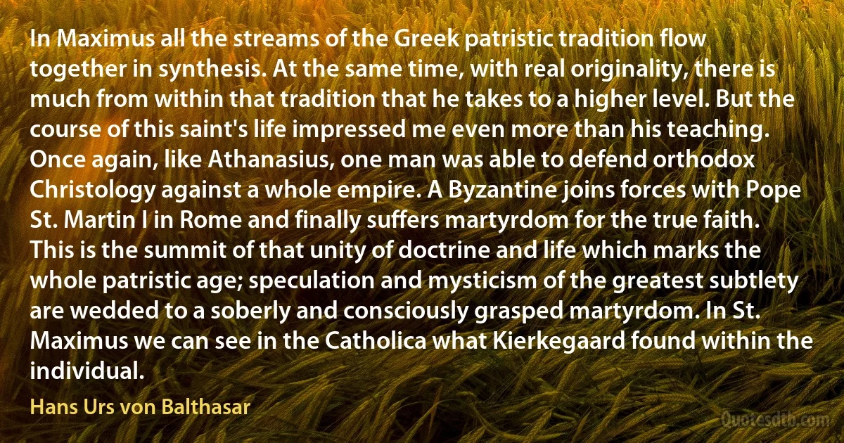 In Maximus all the streams of the Greek patristic tradition flow together in synthesis. At the same time, with real originality, there is much from within that tradition that he takes to a higher level. But the course of this saint's life impressed me even more than his teaching. Once again, like Athanasius, one man was able to defend orthodox Christology against a whole empire. A Byzantine joins forces with Pope St. Martin I in Rome and finally suffers martyrdom for the true faith. This is the summit of that unity of doctrine and life which marks the whole patristic age; speculation and mysticism of the greatest subtlety are wedded to a soberly and consciously grasped martyrdom. In St. Maximus we can see in the Catholica what Kierkegaard found within the individual. (Hans Urs von Balthasar)