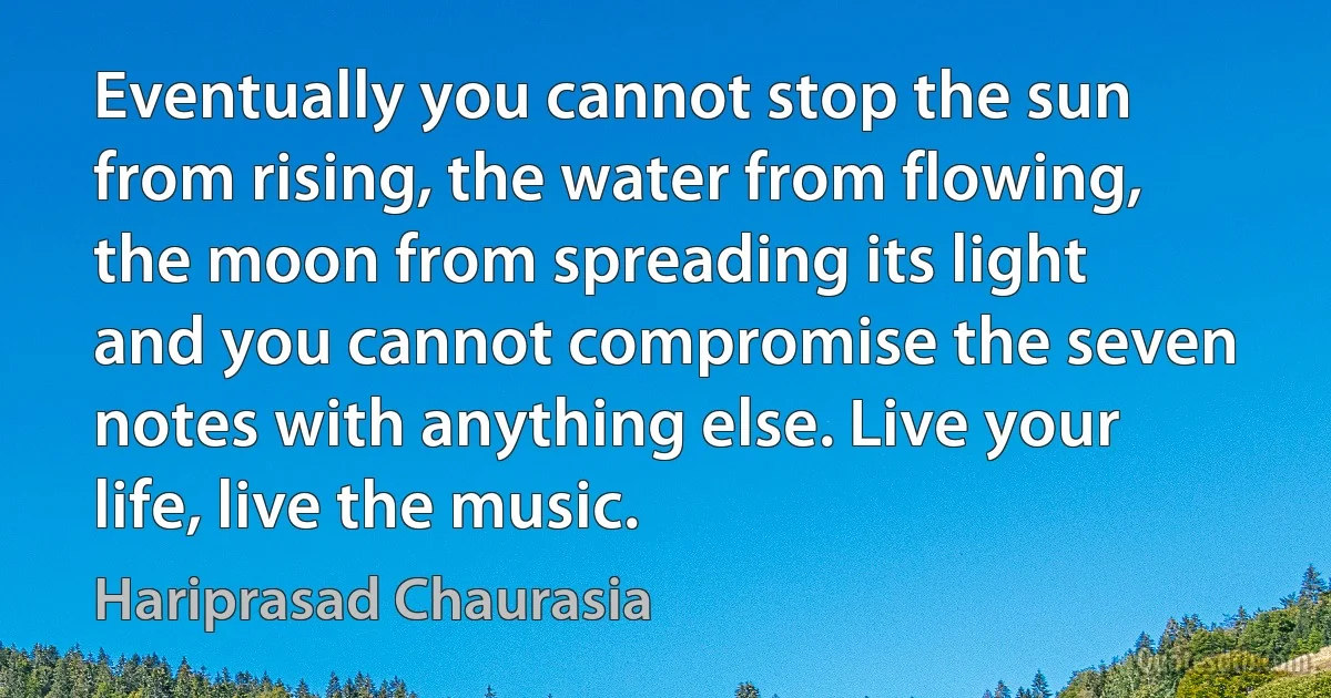 Eventually you cannot stop the sun from rising, the water from flowing, the moon from spreading its light and you cannot compromise the seven notes with anything else. Live your life, live the music. (Hariprasad Chaurasia)