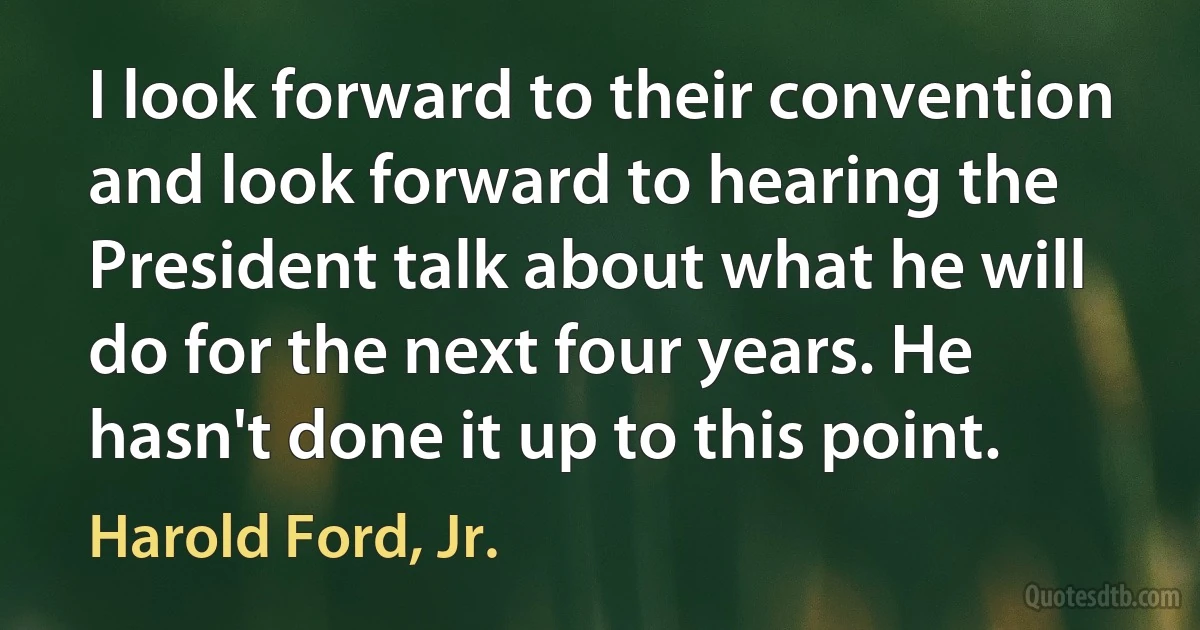 I look forward to their convention and look forward to hearing the President talk about what he will do for the next four years. He hasn't done it up to this point. (Harold Ford, Jr.)