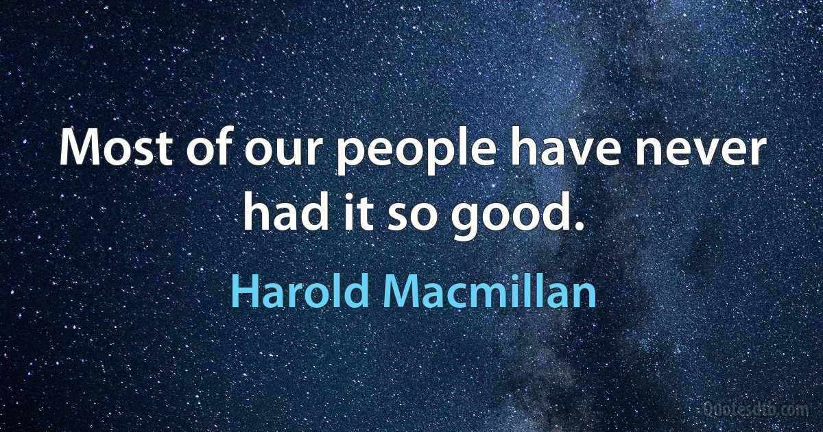 Most of our people have never had it so good. (Harold Macmillan)