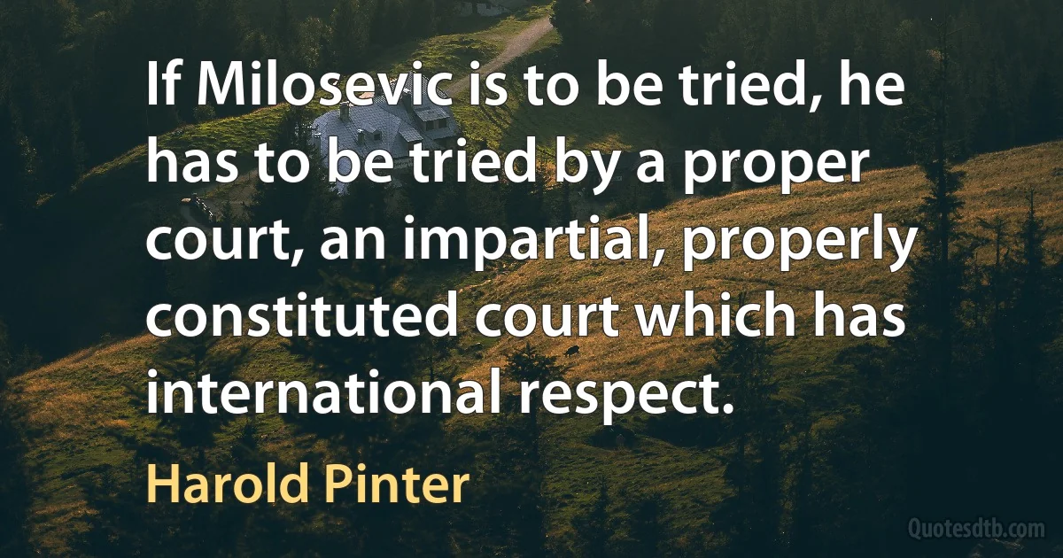 If Milosevic is to be tried, he has to be tried by a proper court, an impartial, properly constituted court which has international respect. (Harold Pinter)