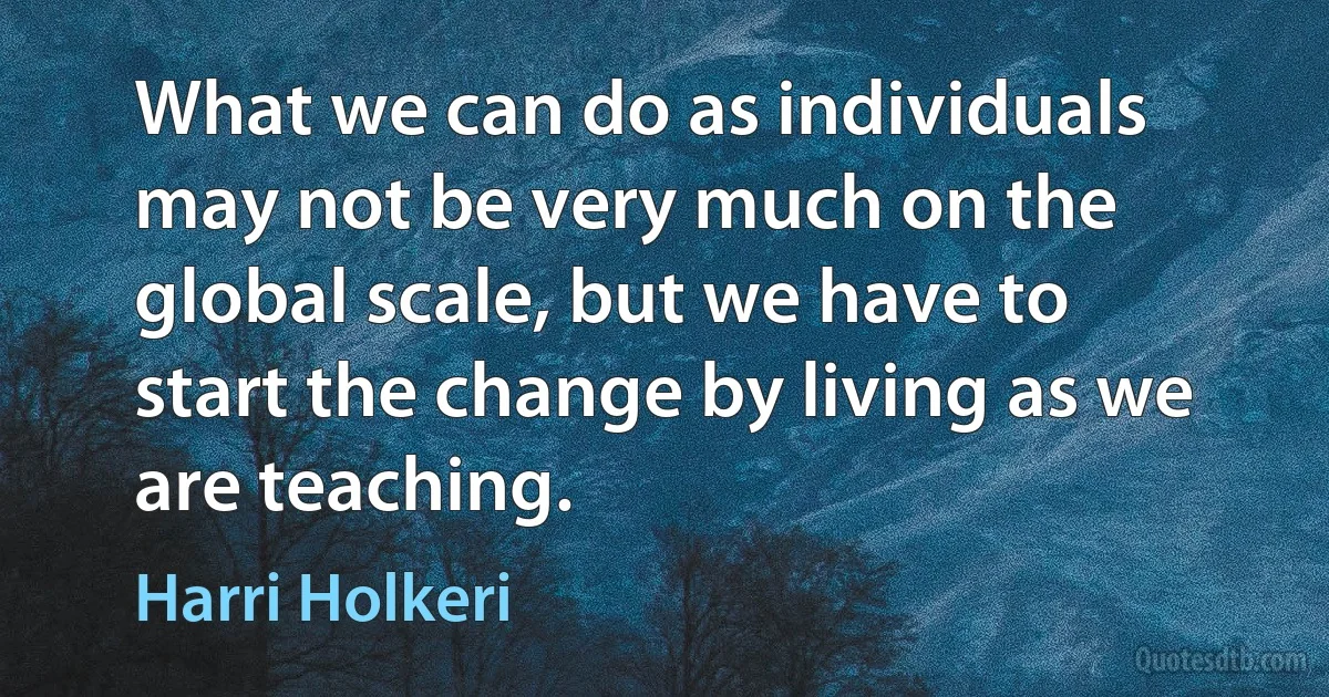 What we can do as individuals may not be very much on the global scale, but we have to start the change by living as we are teaching. (Harri Holkeri)