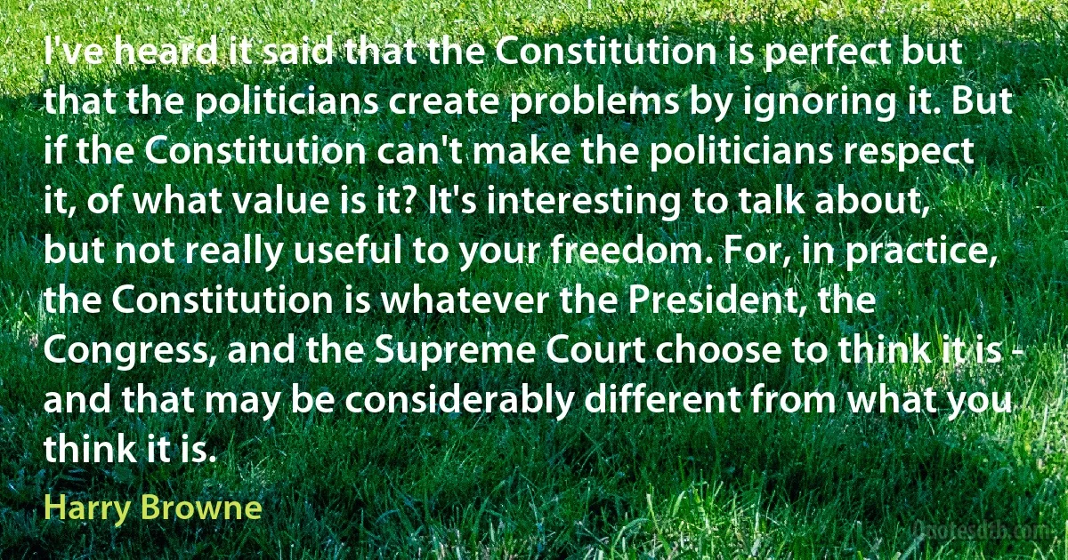 I've heard it said that the Constitution is perfect but that the politicians create problems by ignoring it. But if the Constitution can't make the politicians respect it, of what value is it? It's interesting to talk about, but not really useful to your freedom. For, in practice, the Constitution is whatever the President, the Congress, and the Supreme Court choose to think it is - and that may be considerably different from what you think it is. (Harry Browne)