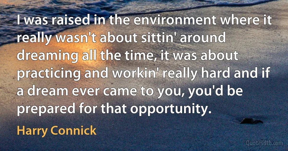 I was raised in the environment where it really wasn't about sittin' around dreaming all the time, it was about practicing and workin' really hard and if a dream ever came to you, you'd be prepared for that opportunity. (Harry Connick)