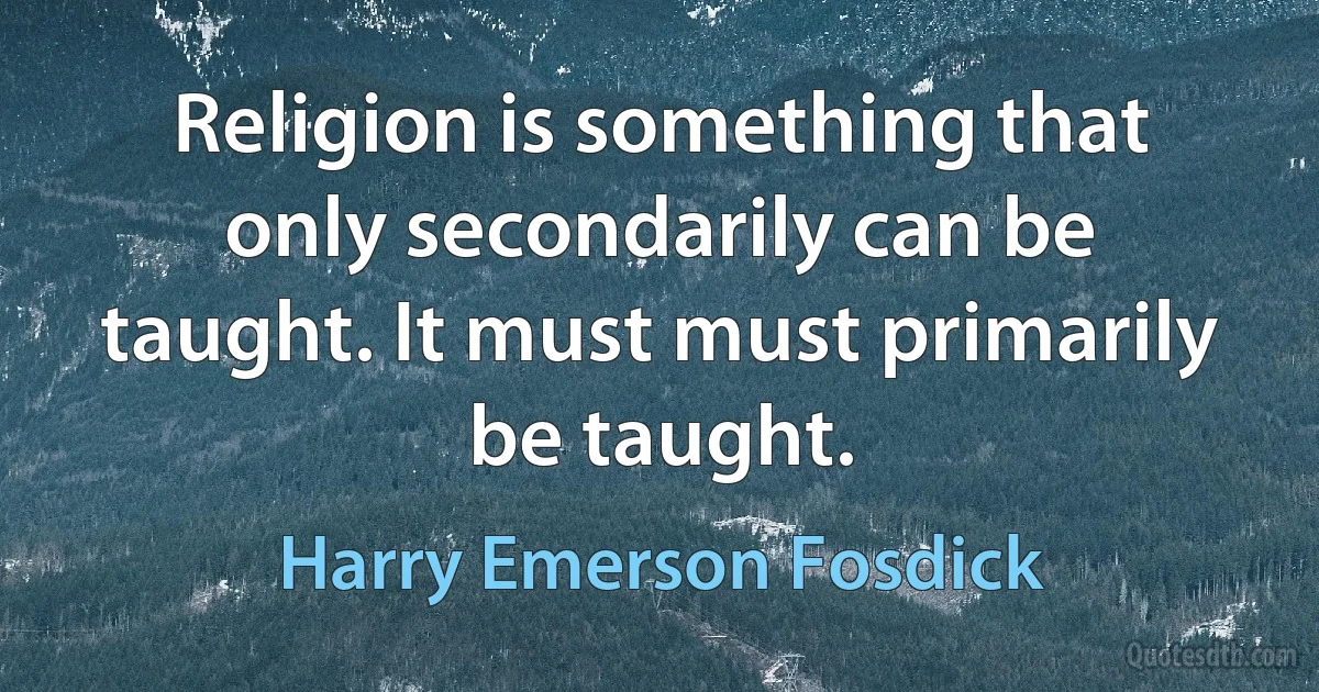 Religion is something that only secondarily can be taught. It must must primarily be taught. (Harry Emerson Fosdick)