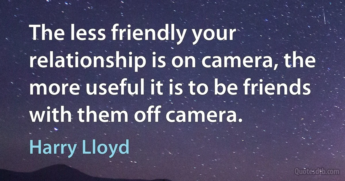 The less friendly your relationship is on camera, the more useful it is to be friends with them off camera. (Harry Lloyd)