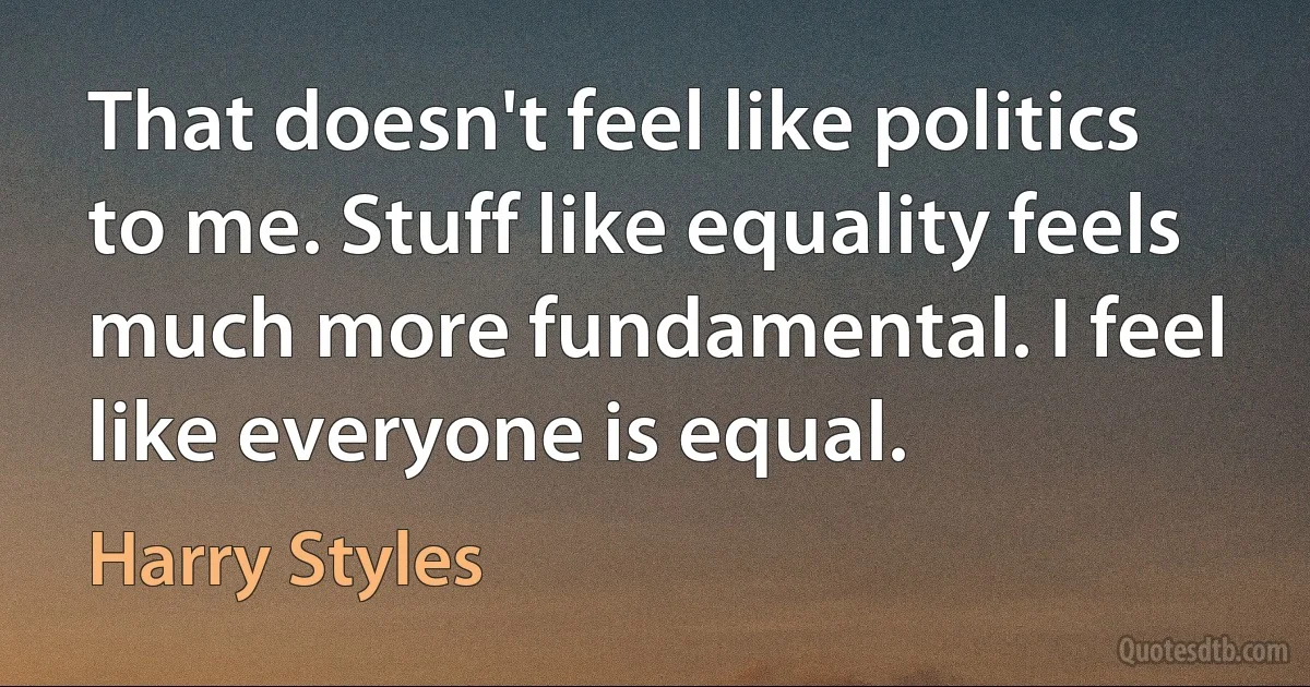 That doesn't feel like politics to me. Stuff like equality feels much more fundamental. I feel like everyone is equal. (Harry Styles)