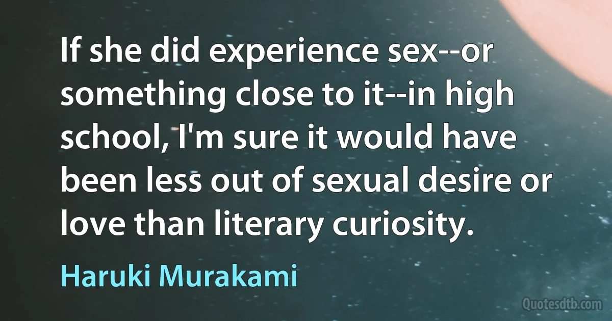 If she did experience sex--or something close to it--in high school, I'm sure it would have been less out of sexual desire or love than literary curiosity. (Haruki Murakami)