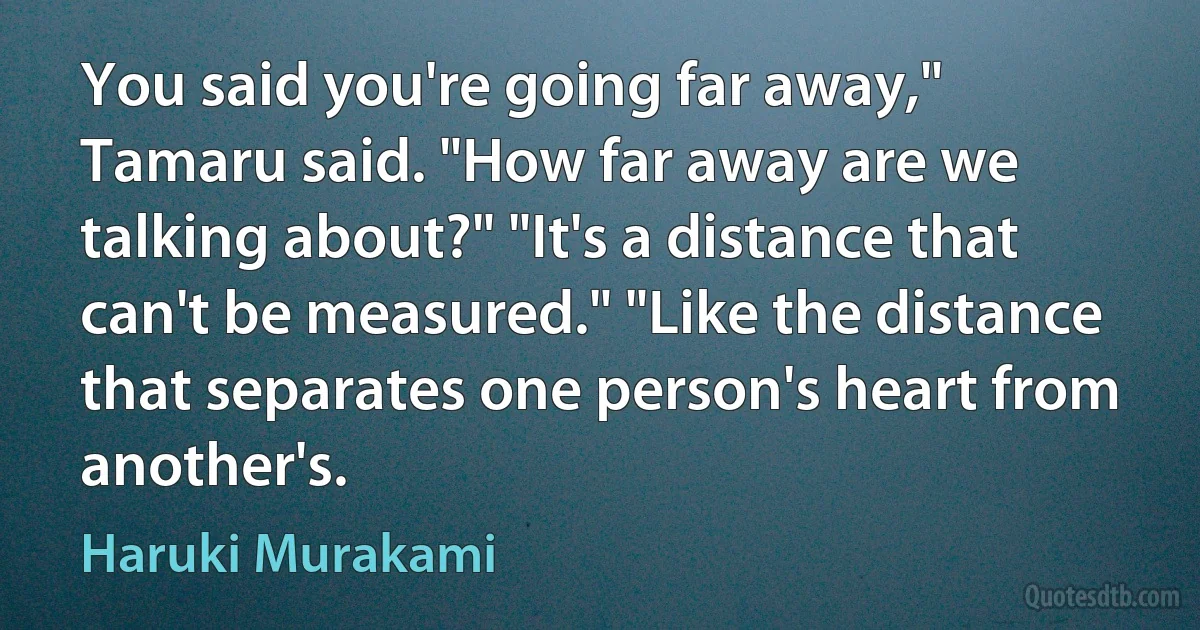 You said you're going far away," Tamaru said. "How far away are we talking about?" "It's a distance that can't be measured." "Like the distance that separates one person's heart from another's. (Haruki Murakami)