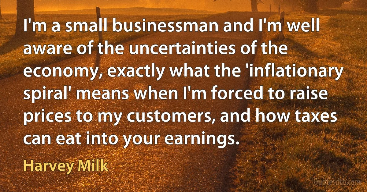 I'm a small businessman and I'm well aware of the uncertainties of the economy, exactly what the 'inflationary spiral' means when I'm forced to raise prices to my customers, and how taxes can eat into your earnings. (Harvey Milk)