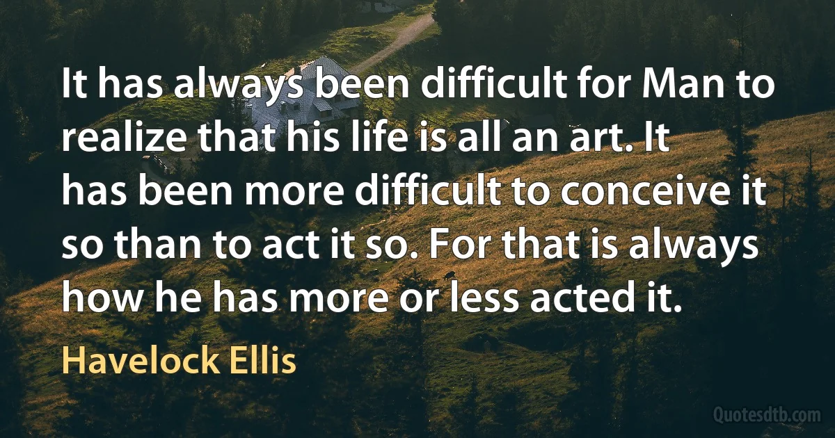 It has always been difficult for Man to realize that his life is all an art. It has been more difficult to conceive it so than to act it so. For that is always how he has more or less acted it. (Havelock Ellis)