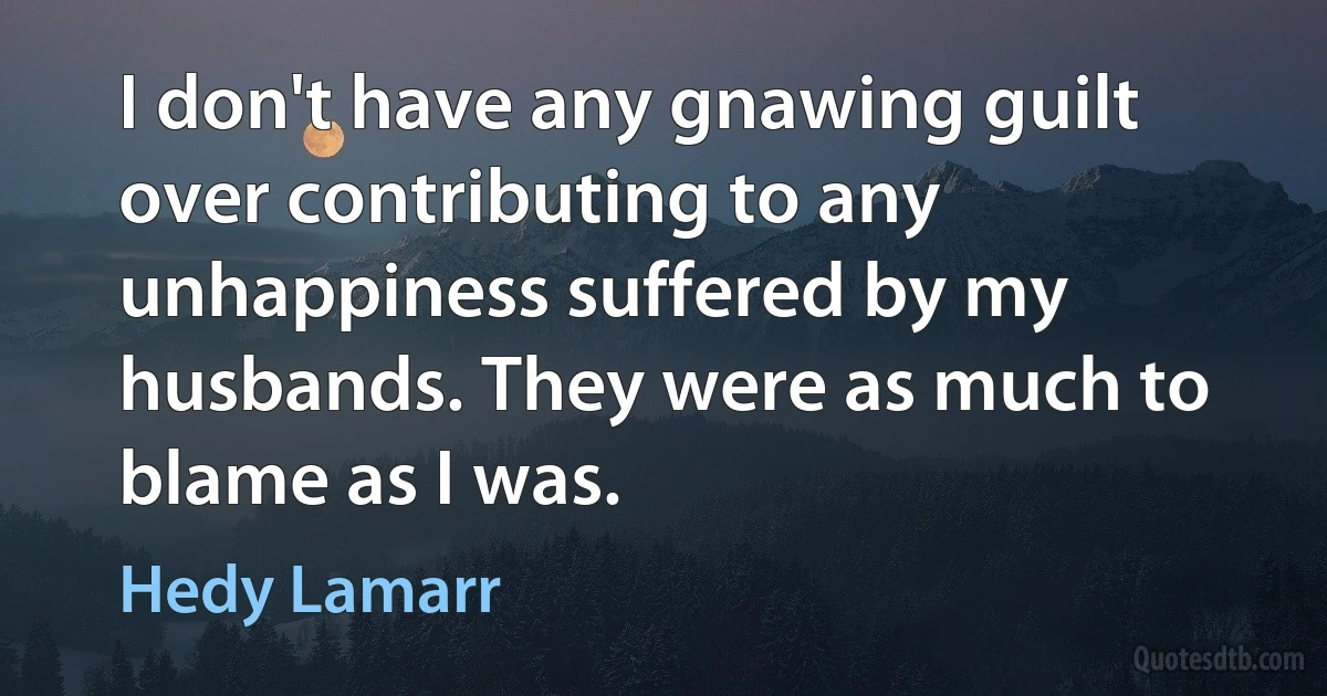 I don't have any gnawing guilt over contributing to any unhappiness suffered by my husbands. They were as much to blame as I was. (Hedy Lamarr)