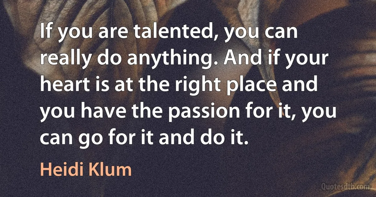 If you are talented, you can really do anything. And if your heart is at the right place and you have the passion for it, you can go for it and do it. (Heidi Klum)