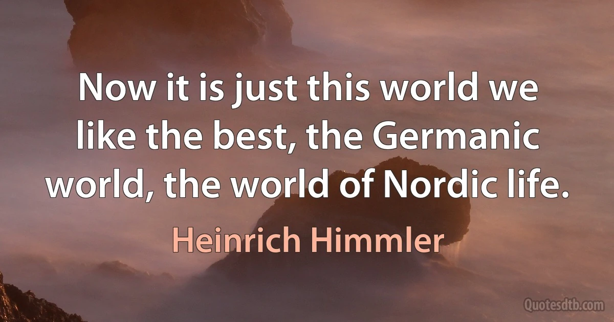 Now it is just this world we like the best, the Germanic world, the world of Nordic life. (Heinrich Himmler)