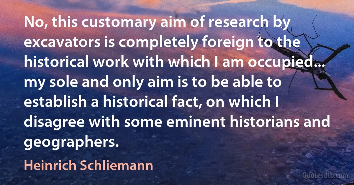 No, this customary aim of research by excavators is completely foreign to the historical work with which I am occupied... my sole and only aim is to be able to establish a historical fact, on which I disagree with some eminent historians and geographers. (Heinrich Schliemann)