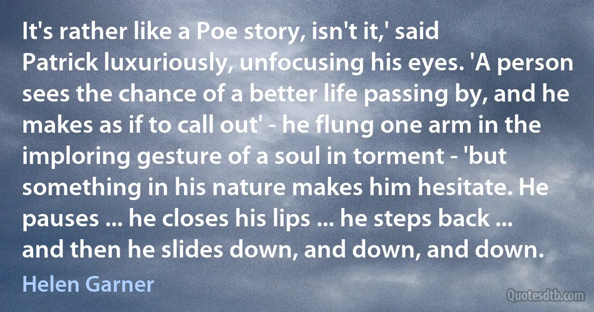 It's rather like a Poe story, isn't it,' said Patrick luxuriously, unfocusing his eyes. 'A person sees the chance of a better life passing by, and he makes as if to call out' - he flung one arm in the imploring gesture of a soul in torment - 'but something in his nature makes him hesitate. He pauses ... he closes his lips ... he steps back ... and then he slides down, and down, and down. (Helen Garner)